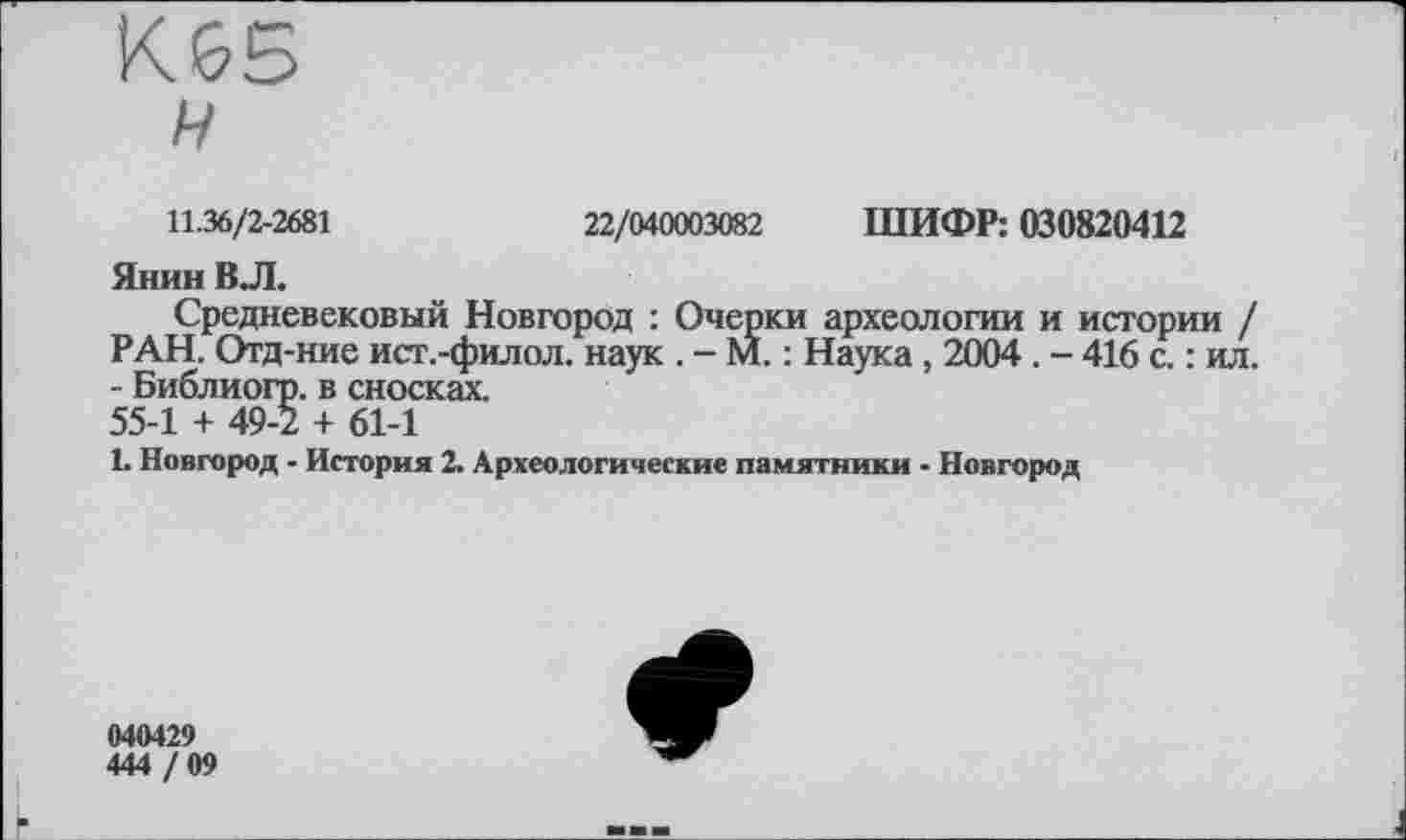 ﻿К65
н
11.36/2-2681	22/040003082 ШИФР: 030820412
Янин ВЛ.
Средневековый Новгород : Очерки археологии и истории / РАН. Отд-ние ист.-филол. наук . - М. : Наука , 2004 . - 416 с. : ил. - Библиогр. в сносках. 55-1 + 49-2 + 61-1
1. Новгород - История 2. Археологические памятники - Новгород
040429
444 / 09
